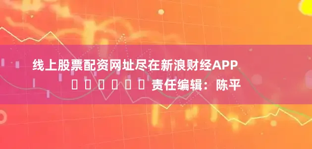 线上股票配资网址尽在新浪财经APP            						责任编辑：陈平