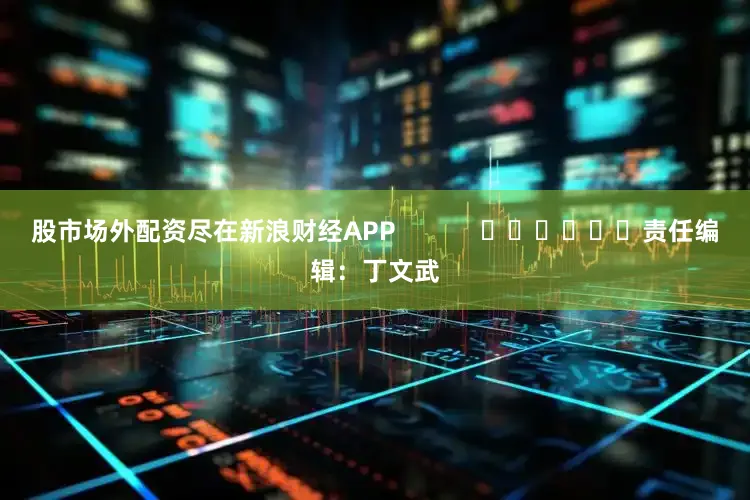 股市场外配资尽在新浪财经APP            						责任编辑：丁文武