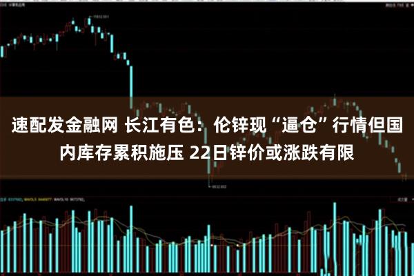速配发金融网 长江有色：伦锌现“逼仓”行情但国内库存累积施压 22日锌价或涨跌有限