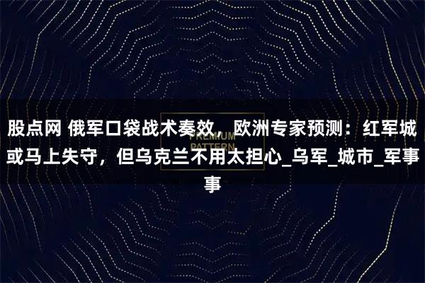 股点网 俄军口袋战术奏效,欧洲专家预测:红军城或马上失守,但乌克兰不用太担心_乌军_城市_军事