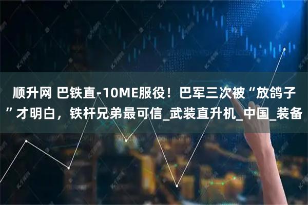 顺升网 巴铁直-10ME服役！巴军三次被“放鸽子”才明白，铁杆兄弟最可信_武装直升机_中国_装备