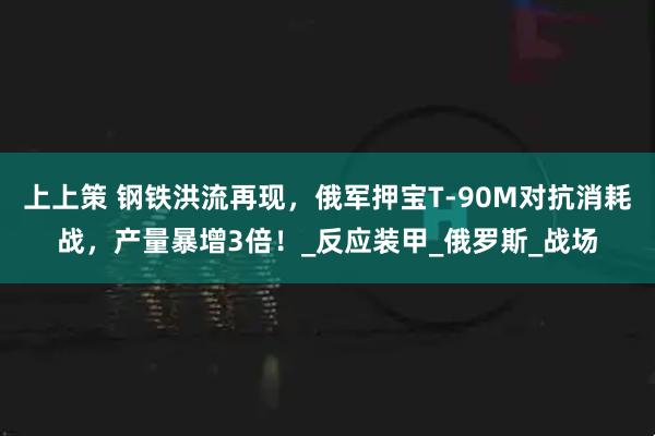 上上策 钢铁洪流再现,俄军押宝T-90M对抗消耗战,产量暴增3倍!_反应装甲_俄罗斯_战场