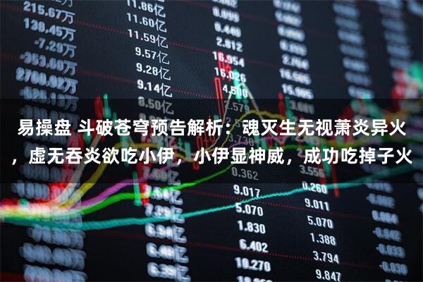 易操盘 斗破苍穹预告解析：魂灭生无视萧炎异火，虚无吞炎欲吃小伊，小伊显神威，成功吃掉子火