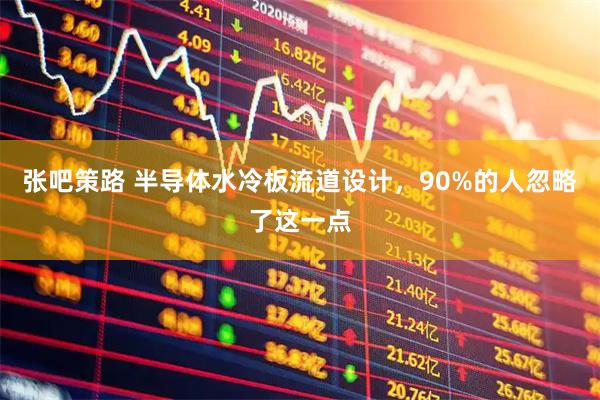 张吧策路 半导体水冷板流道设计，90%的人忽略了这一点