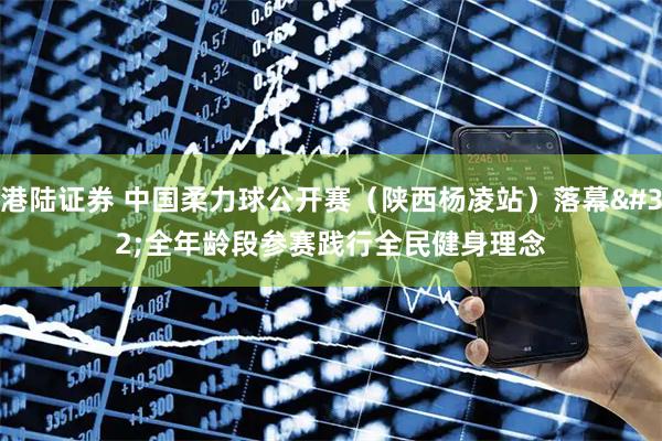 港陆证券 中国柔力球公开赛(陕西杨凌站)落幕 全年龄段参赛践行全民健身理念