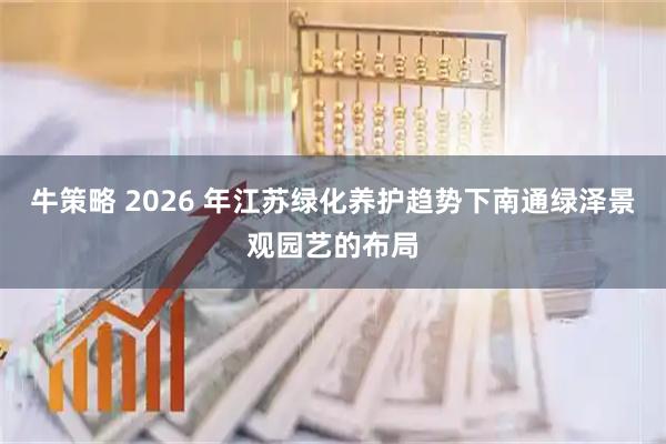 牛策略 2026 年江苏绿化养护趋势下南通绿泽景观园艺的布局