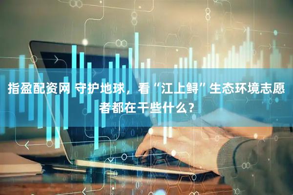指盈配资网 守护地球，看“江上鲟”生态环境志愿者都在干些什么？