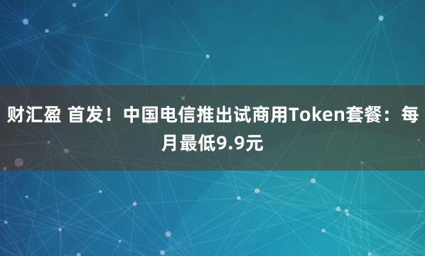 财汇盈 首发！中国电信推出试商用Token套餐：每月最低9.9元