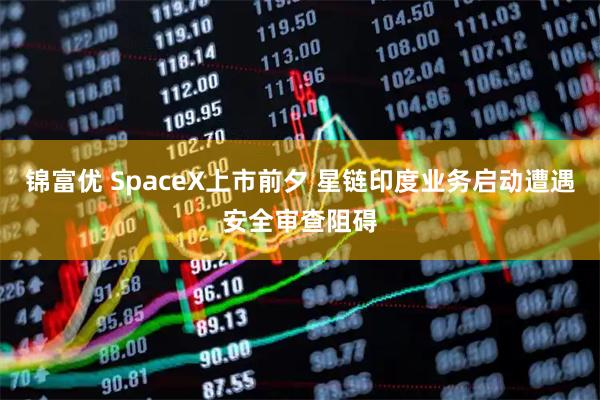 锦富优 SpaceX上市前夕 星链印度业务启动遭遇安全审查阻碍