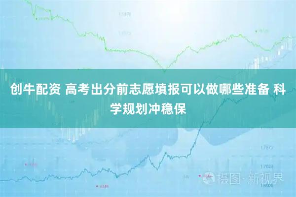 创牛配资 高考出分前志愿填报可以做哪些准备 科学规划冲稳保