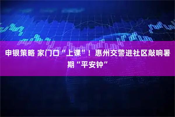 申银策略 家门口“上课”!惠州交警进社区敲响暑期“平安钟”