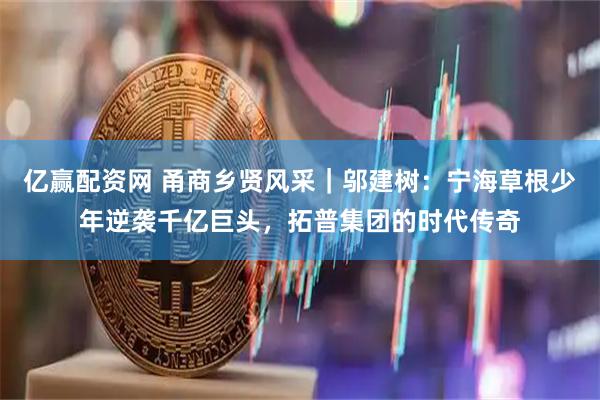 亿赢配资网 甬商乡贤风采｜邬建树：宁海草根少年逆袭千亿巨头，拓普集团的时代传奇