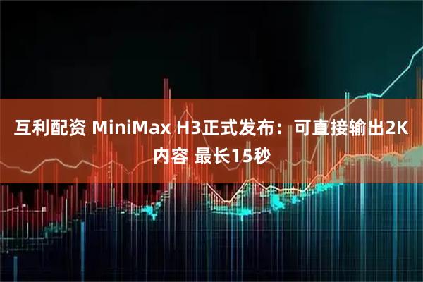 互利配资 MiniMax H3正式发布：可直接输出2K内容 最长15秒
