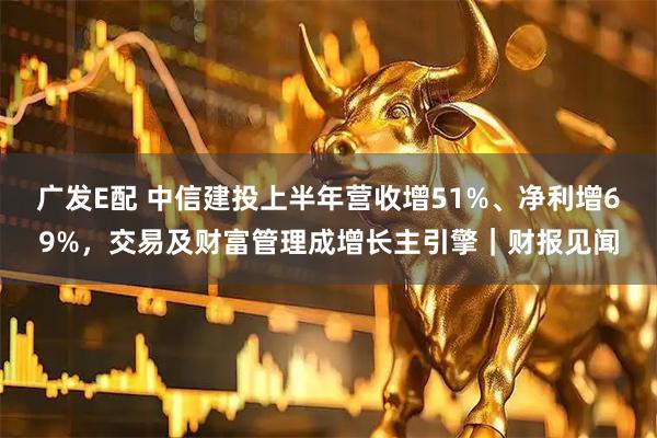 广发E配 中信建投上半年营收增51%、净利增69%，交易及财富管理成增长主引擎｜财报见闻