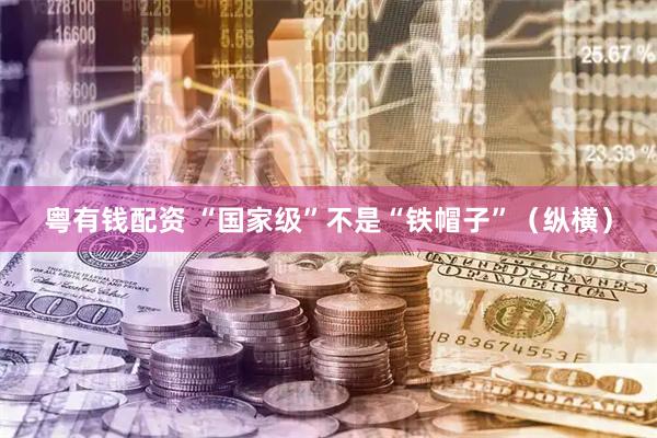 粤有钱配资 “国家级”不是“铁帽子”（纵横）