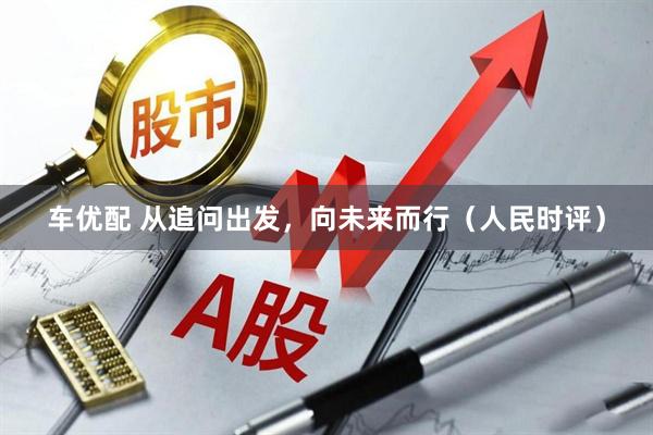 车优配 从追问出发，向未来而行（人民时评）