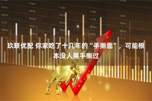 玖联优配 你家吃了十几年的“手擀面”，可能根本没人用手擀过