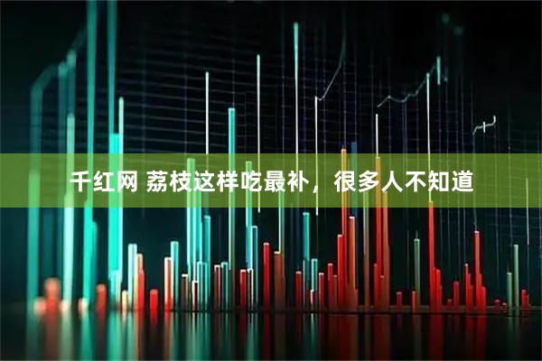 千红网 荔枝这样吃最补，很多人不知道